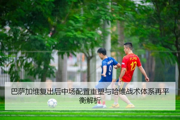 巴萨加维复出后中场配置重塑与哈维战术体系再平衡解析