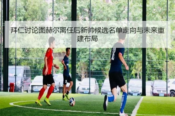 拜仁讨论图赫尔离任后新帅候选名单走向与未来重建布局