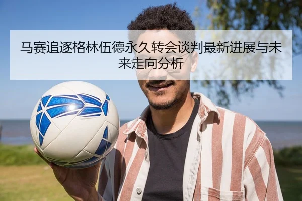 马赛追逐格林伍德永久转会谈判最新进展与未来走向分析