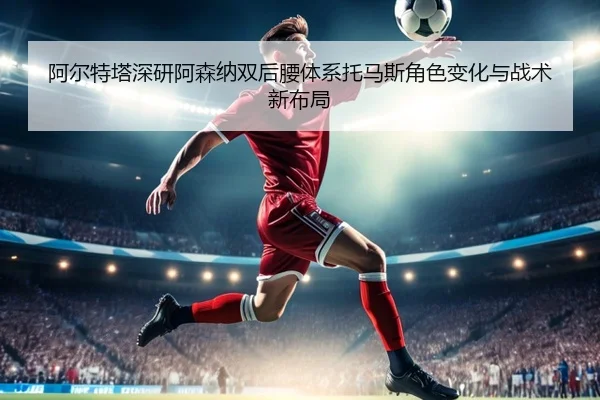阿尔特塔深研阿森纳双后腰体系托马斯角色变化与战术新布局 - kaiyun
